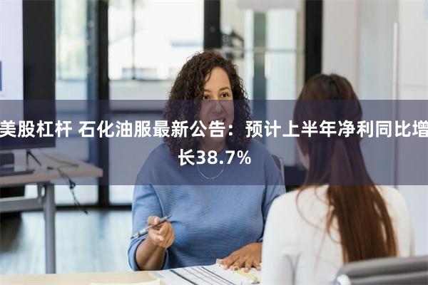 美股杠杆 石化油服最新公告：预计上半年净利同比增长38.7%