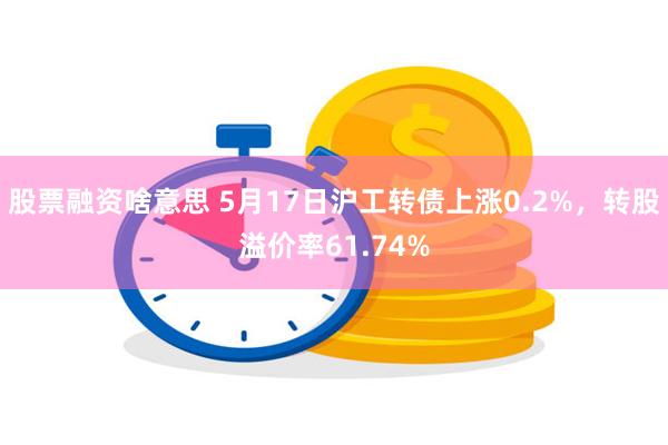 股票融资啥意思 5月17日沪工转债上涨0.2%，转股溢价率61.74%