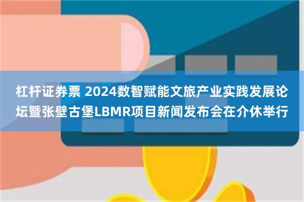 杠杆证券票 2024数智赋能文旅产业实践发展论坛暨张壁古堡LBMR项目新闻发布会在介休举行