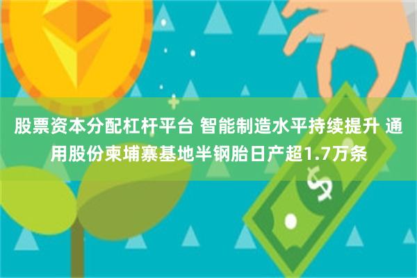 股票资本分配杠杆平台 智能制造水平持续提升 通用股份柬埔寨基地半钢胎日产超1.7万条