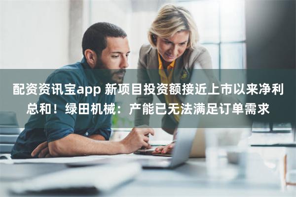 配资资讯宝app 新项目投资额接近上市以来净利总和！绿田机械：产能已无法满足订单需求