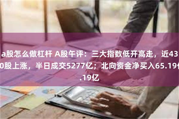 a股怎么做杠杆 A股午评：三大指数低开高走，近4300股上涨，半日成交5277亿；北向资金净买入65.19亿