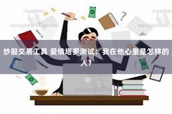 炒股交易工具 爱情塔罗测试：我在他心里是怎样的人？