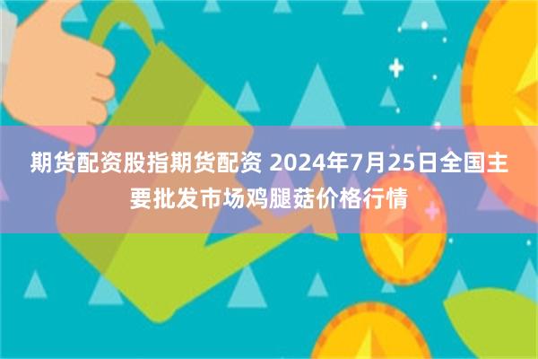 期货配资股指期货配资 2024年7月25日全国主要批发市场鸡腿菇价格行情