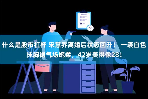 什么是股市杠杆 宋慧乔离婚后状态回升！ 一袭白色抹胸裙气场婉柔，42岁美得像28！