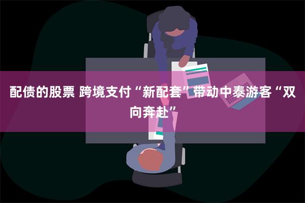 配债的股票 跨境支付“新配套”带动中泰游客“双向奔赴”