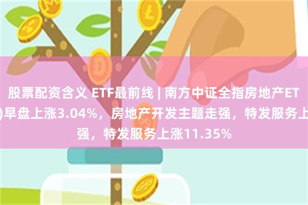 股票配资含义 ETF最前线 | 南方中证全指房地产ETF(512200)早盘上涨3.04%，房地产开发主题走强，特发服务上涨11.35%