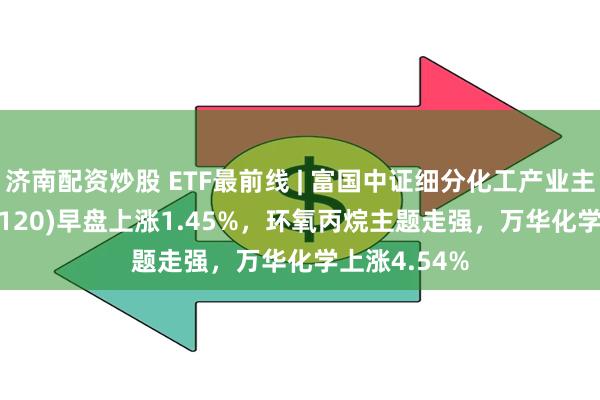 济南配资炒股 ETF最前线 | 富国中证细分化工产业主题ETF(516120)早盘上涨1.45%，环氧丙烷主题走强，万华化学上涨4.54%