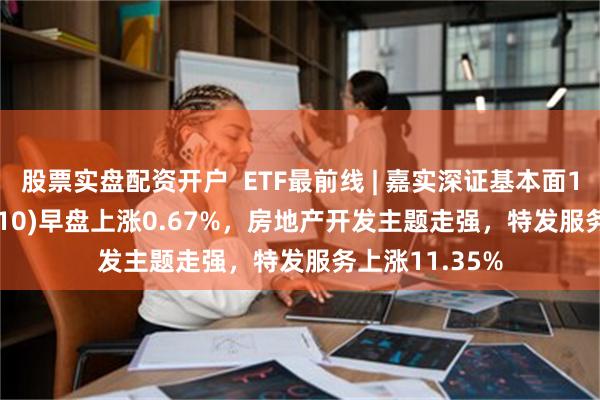 股票实盘配资开户  ETF最前线 | 嘉实深证基本面120ETF(159910)早盘上涨0.67%，房地产开发主题走强，特发服务上涨11.35%