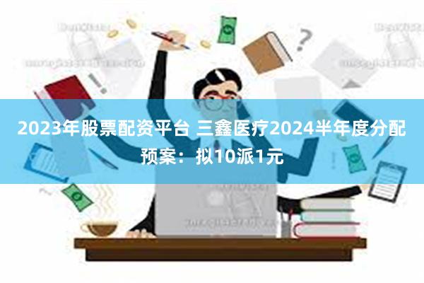 2023年股票配资平台 三鑫医疗2024半年度分配预案：拟10派1元