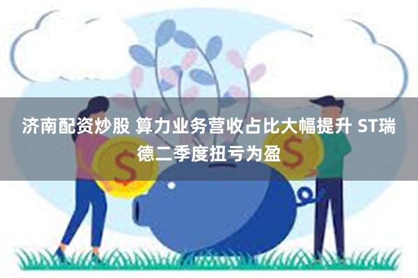 济南配资炒股 算力业务营收占比大幅提升 ST瑞德二季度扭亏为盈