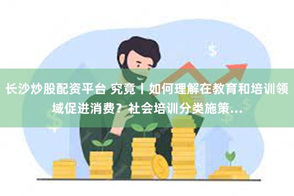 长沙炒股配资平台 究竟丨如何理解在教育和培训领域促进消费？社会培训分类施策...