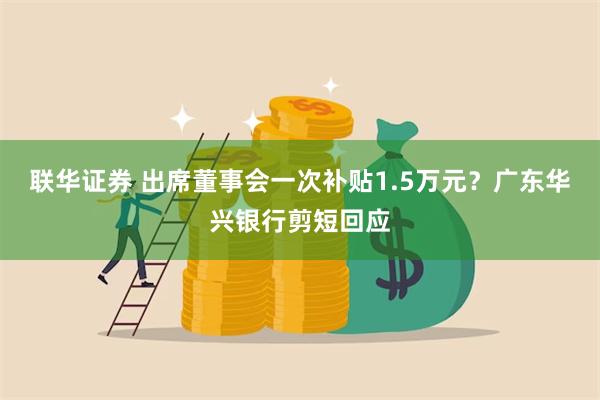 联华证券 出席董事会一次补贴1.5万元？广东华兴银行剪短回应