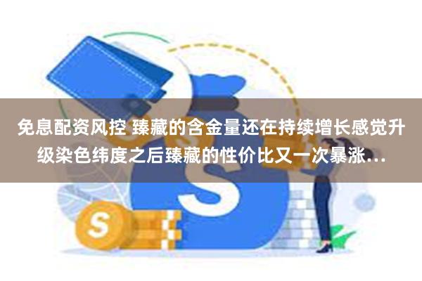 免息配资风控 臻藏的含金量还在持续增长感觉升级染色纬度之后臻藏的性价比又一次暴涨…