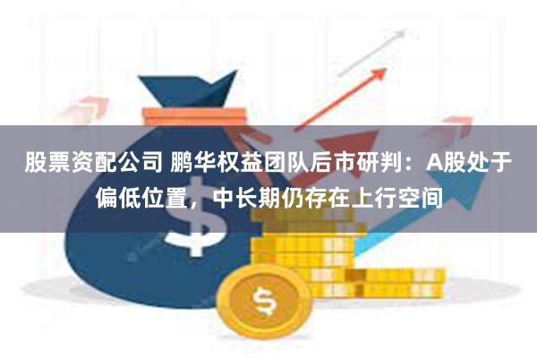 股票资配公司 鹏华权益团队后市研判：A股处于偏低位置，中长期仍存在上行空间