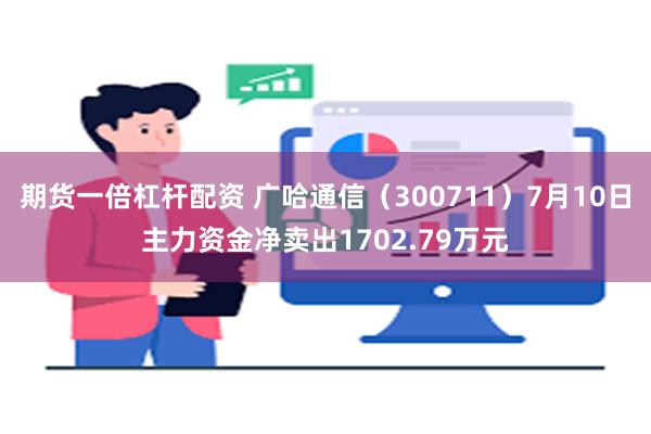 期货一倍杠杆配资 广哈通信（300711）7月10日主力资金净卖出1702.79万元