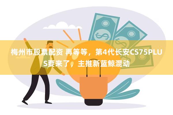 梅州市股票配资 再等等，第4代长安CS75PLUS要来了，主推新蓝鲸混动