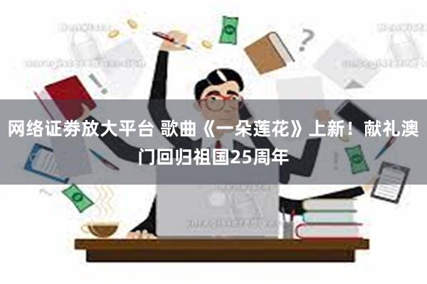 网络证劵放大平台 歌曲《一朵莲花》上新！献礼澳门回归祖国