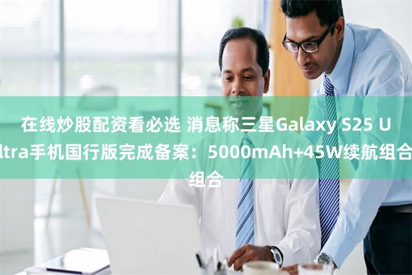 在线炒股配资看必选 消息称三星Galaxy S25 Ultra手机国行版完成备案：5000mAh+45W续航组合