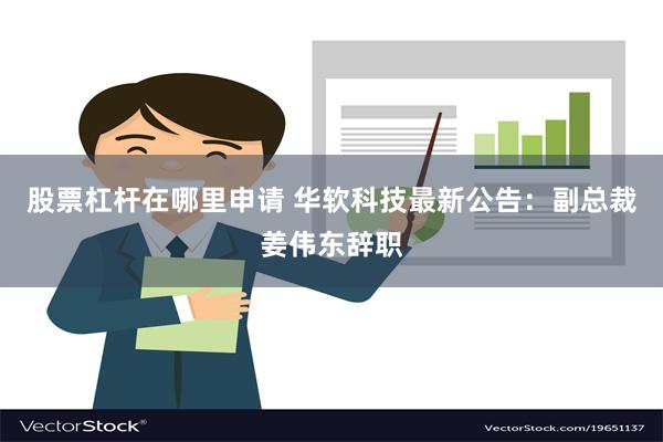 股票杠杆在哪里申请 华软科技最新公告：副总裁姜伟东辞职