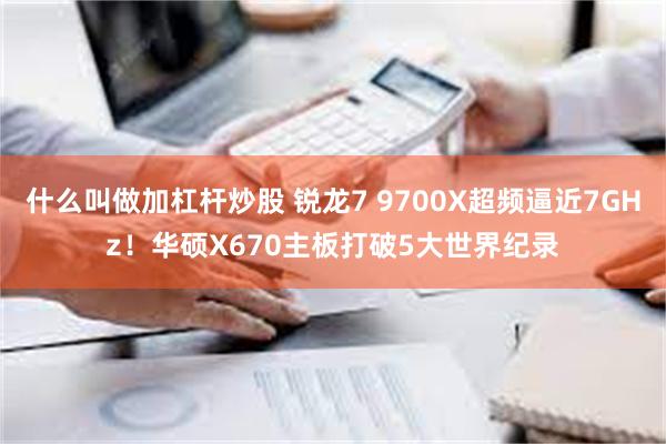 什么叫做加杠杆炒股 锐龙7 9700X超频逼近7GHz！华硕X670主板打破5大世界纪录