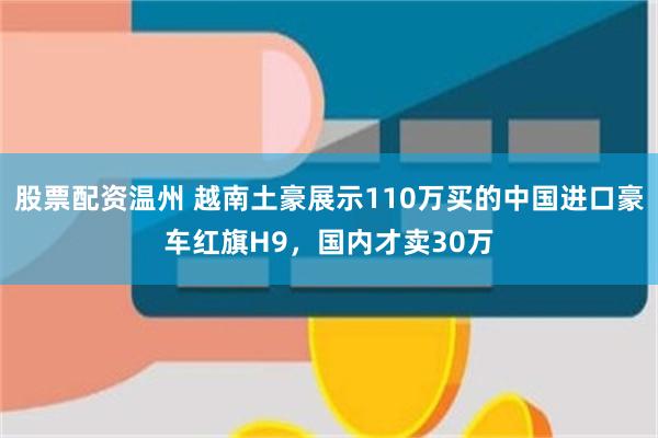 股票配资温州 越南土豪展示110万买的中国进口豪车红旗H9，国内才卖30万